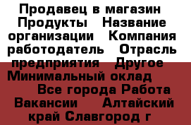 Продавец в магазин "Продукты › Название организации ­ Компания-работодатель › Отрасль предприятия ­ Другое › Минимальный оклад ­ 18 000 - Все города Работа » Вакансии   . Алтайский край,Славгород г.